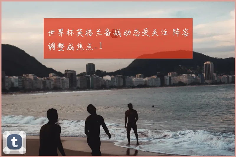 世界杯英格兰备战动态受关注 阵容调整成焦点_1