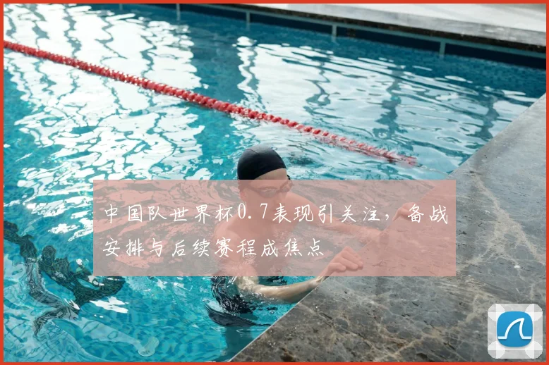 中国队世界杯0.7表现引关注，备战安排与后续赛程成焦点
