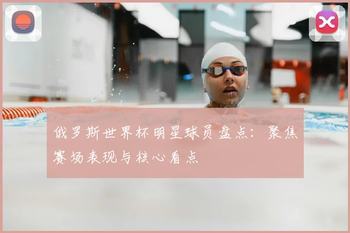 俄罗斯世界杯明星球员盘点:聚焦赛场表现与核心看点