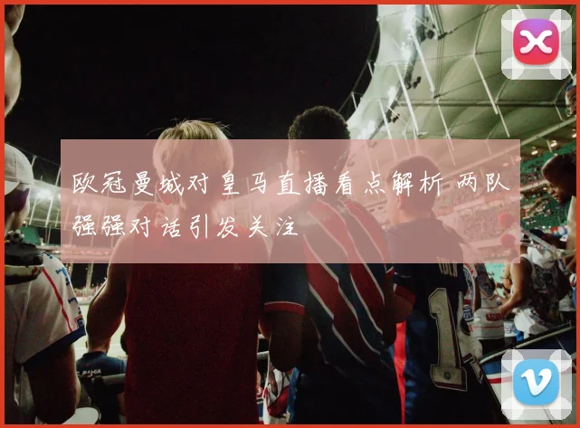 欧冠曼城对皇马直播看点解析 两队强强对话引发关注