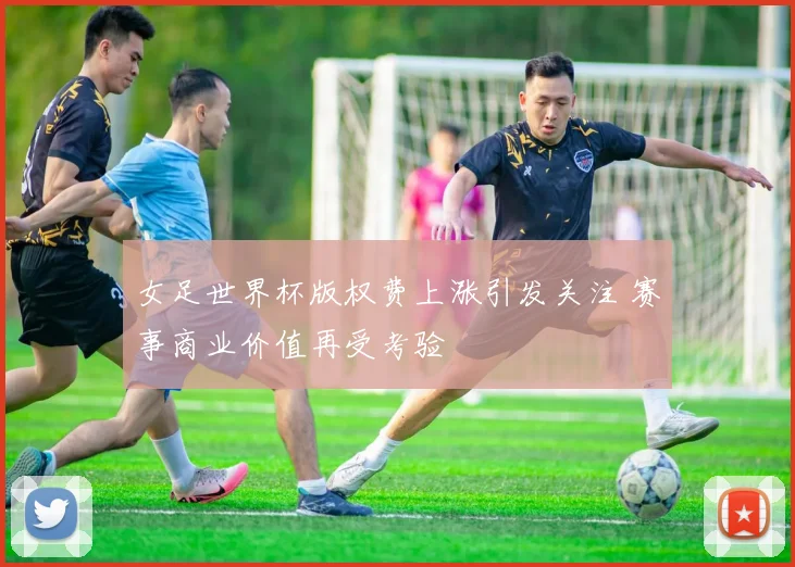 女足世界杯版权费上涨引发关注 赛事商业价值再受考验