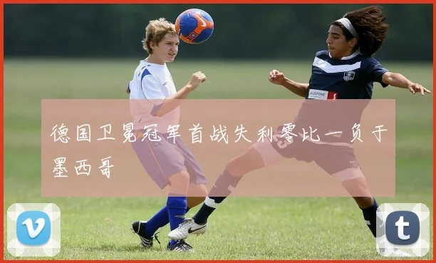 德国卫冕冠军首战失利零比一负于墨西哥