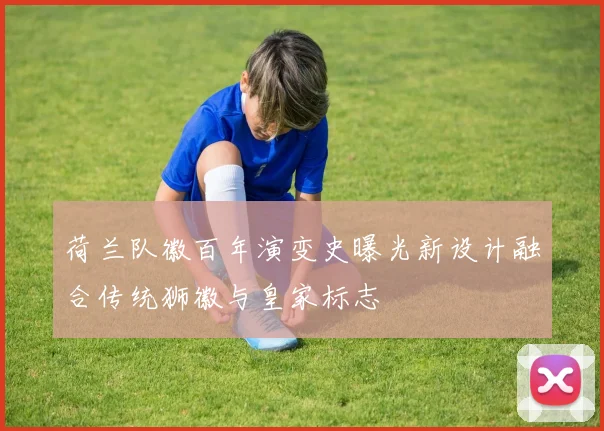 荷兰队徽百年演变史曝光新设计融合传统狮徽与皇家标志