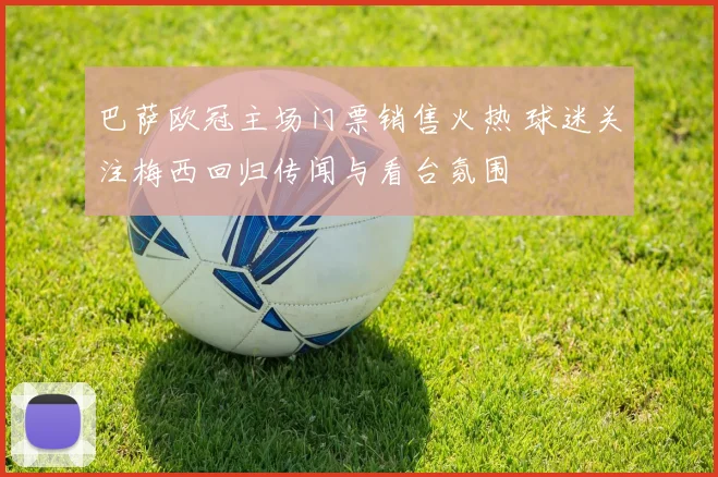 巴萨欧冠主场门票销售火热 球迷关注梅西回归传闻与看台氛围