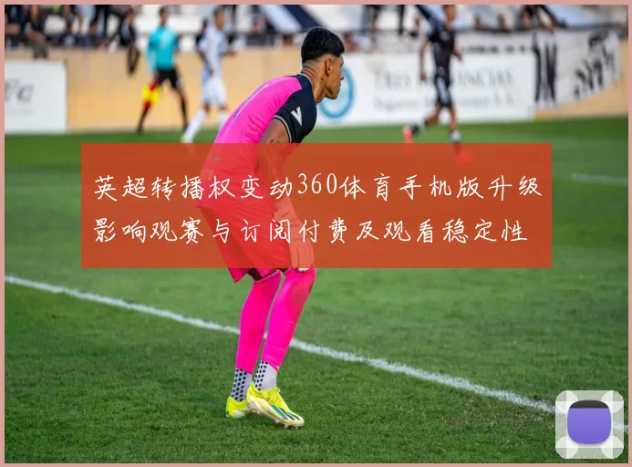 英超转播权变动360体育手机版升级影响观赛与订阅付费及观看稳定性