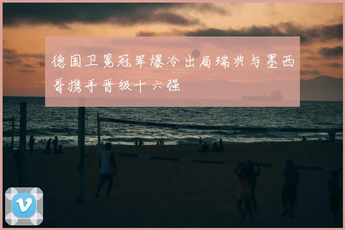 德国卫冕冠军爆冷出局瑞典与墨西哥携手晋级十六强