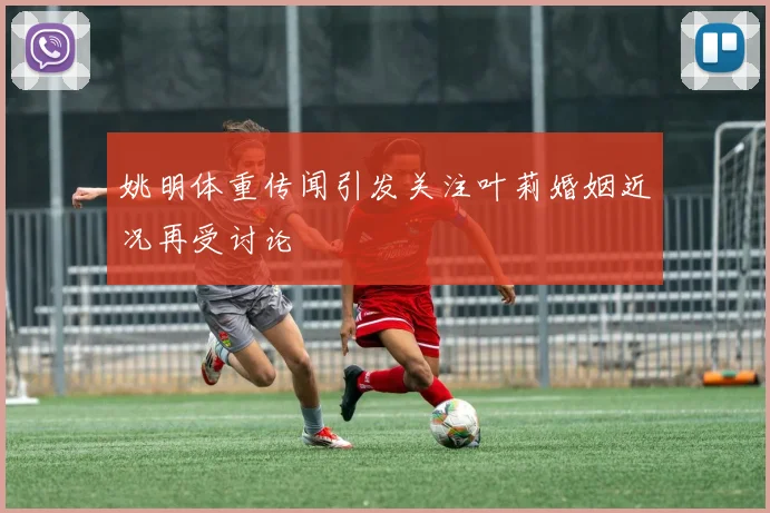 姚明体重传闻引发关注叶莉婚姻近况再受讨论