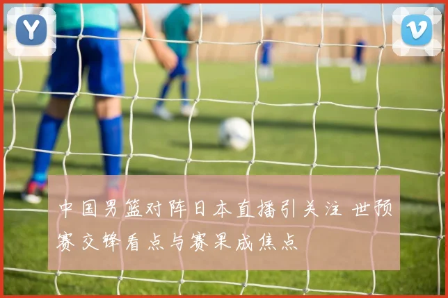 中国男篮对阵日本直播引关注 世预赛交锋看点与赛果成焦点