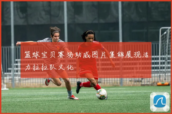 篮球宝贝赛场助威图片集锦展现活力拉拉队文化