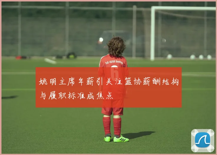 姚明主席年薪引关注篮协薪酬结构与履职标准成焦点