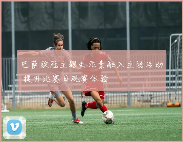 巴萨欧冠主题曲元素融入主场活动 提升比赛日观赛体验