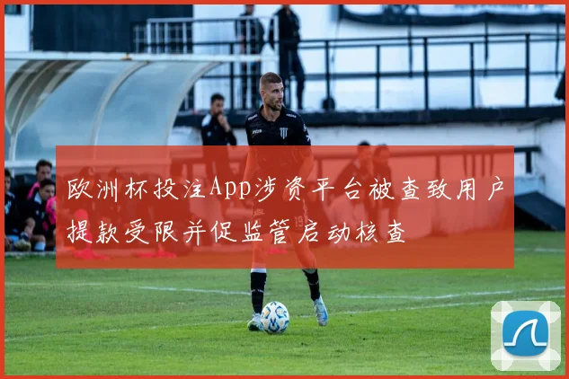 欧洲杯投注App涉资平台被查致用户提款受限并促监管启动核查