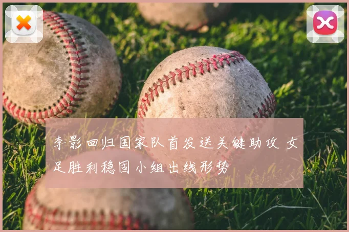 李影回归国家队首发送关键助攻 女足胜利稳固小组出线形势