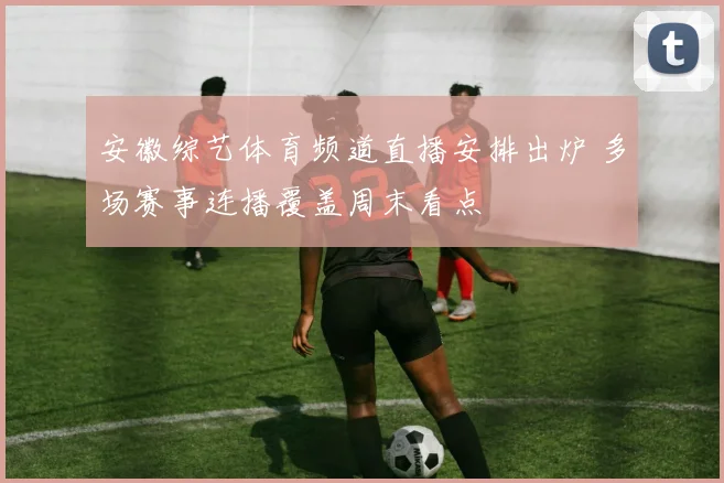 安徽综艺体育频道直播安排出炉 多场赛事连播覆盖周末看点