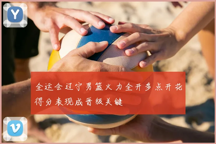 全运会辽宁男篮火力全开多点开花得分表现成晋级关键