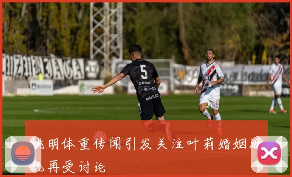 姚明体重传闻引发关注叶莉婚姻近况再受讨论