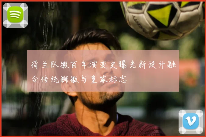 荷兰队徽百年演变史曝光新设计融合传统狮徽与皇家标志