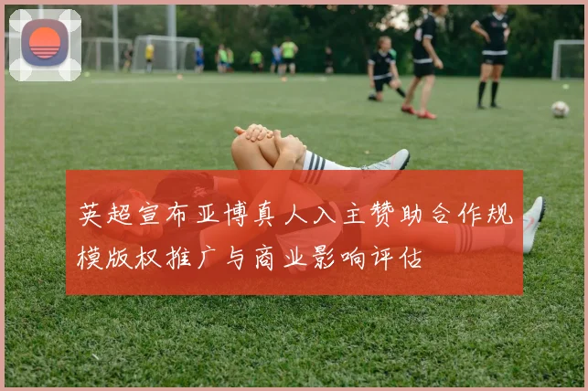 英超宣布亚博真人入主赞助合作规模版权推广与商业影响评估