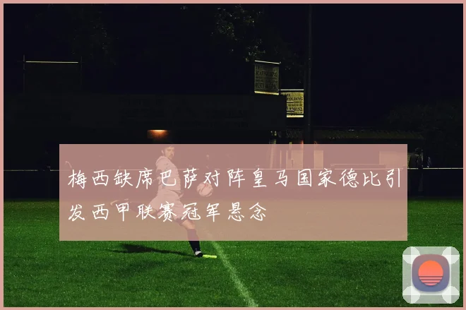 梅西缺席巴萨对阵皇马国家德比引发西甲联赛冠军悬念