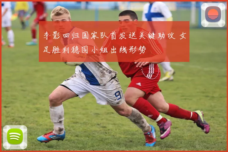 李影回归国家队首发送关键助攻 女足胜利稳固小组出线形势