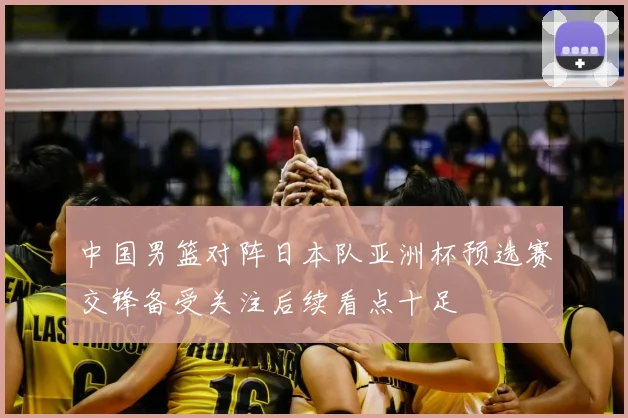 中国男篮对阵日本队亚洲杯预选赛交锋备受关注后续看点十足